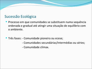 Sucessão Ecológica Processo em que comunidades se substituem numa sequência ordenada e gradual até atingir uma situação de equilíbrio com o ambiente. Três fases: - Comunidade pioneira ou ecese; - Comunidades secundárias/intermédias ou séries; - Comunidade clímax. 