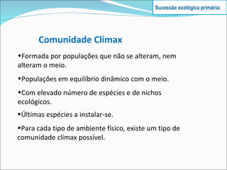 Comunidade Clímax Formada por populações que não se alteram, nem alteram o meio. Populações em equilíbrio dinâmico com o meio. Com elevado número de espécies e de nichos ecológicos. Últimas espécies a instalar-se. Para cada tipo de ambiente físico, existe um tipo de comunidade clímax possível. Sucessão ecológica primária: 