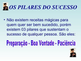 OS PILARES DO SUCESSO  Não existem receitas mágicas para quem quer ser bem sucedido, porém existem 03 pilares que sustentam o sucesso de qualquer pessoa. São eles: Preparação - Boa Vontade - Paciência  