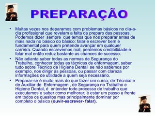 Muitas vezes nos deparamos com problemas básicos no dia-a-dia profissional que revelam a falta de preparo das pessoas. Podemos dizer  sempre  que temos que nos preparar antes de mais nada no básico do básico: falar e escrever bem é fundamental para quem pretende avançar em qualquer  carreira. Quando escrevemos mal, perdemos credibilidade e falar mal então reduz bastante as chances de sucesso. Não adianta saber todas as normas de Segurança do Trabalho, conhecer todas as técnicas de enfermagem, saber tudo sobre Técnico de Higiene Dental  se não sabemos por exemplo, nos dirigir às pessoas, ou passar com clareza informações de utilidade a quem seja necessário. Preparar-se é muito mais do que fazer um curso, de Técnico e  de Auxiliar de  Enfermagem , de Segurança no Trabalho e  Higiene Dental, é  entender todo processo de trabalho que executamos e saber como melhorar; é estar um passo a frente em todos os quesitos mas principalmente dominar por completo o básico  (ouvir-escrever- falar). PREPARAÇÃO 