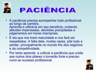 A paciência precisa acompanhar todo profissional ao longo da carreira. Aprenda a utilizá-la em seu benefício, evitando atitudes impensadas, decisões precipitadas e julgamentos em horas impróprias. É ela que nos trará maturidade e nos fará ser respeitados. A falta dela, muitas vezes, põe tudo a perder, principalmente no mundo frio dos negócios e da competitividade. Por tanto aprenda  a cultivar a paciência que unida aos outros dois pilares o tornarão forte e preciso rumo ao sucesso profissional. PACIÊNCIA 