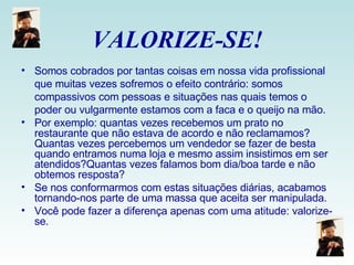 VALORIZE-SE! Somos cobrados por tantas coisas em nossa vida profissional que muitas vezes sofremos o efeito contrário: somos compassivos com pessoas e situações nas quais temos o poder ou vulgarmente estamos com a faca e o queijo na mão. Por exemplo: quantas vezes recebemos um prato no restaurante que não estava de acordo e não reclamamos? Quantas vezes percebemos um vendedor se fazer de besta quando entramos numa loja e mesmo assim insistimos em ser atendidos?Quantas vezes falamos bom dia/boa tarde e não obtemos resposta? Se nos conformarmos com estas situações diárias, acabamos tornando-nos parte de uma massa que aceita ser manipulada.  Você pode fazer a diferença apenas com uma atitude: valorize-se. 