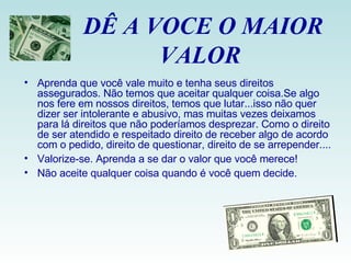 DÊ A VOCE O MAIOR VALOR  Aprenda que você vale muito e tenha seus direitos assegurados. Não temos que aceitar qualquer coisa.Se algo nos fere em nossos direitos, temos que lutar...isso não quer dizer ser intolerante e abusivo, mas muitas vezes deixamos para lá direitos que não poderíamos desprezar. Como o direito de ser atendido e respeitado direito de receber algo de acordo com o pedido, direito de questionar, direito de se arrepender.... Valorize-se. Aprenda a se dar o valor que você merece! Não aceite qualquer coisa quando é você quem decide. 