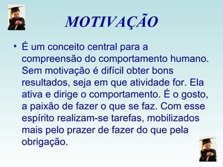 MOTIVAÇÃO É um conceito central para a compreensão do comportamento humano. Sem motivação é difícil obter bons resultados, seja em que atividade for. Ela ativa e dirige o comportamento. É o gosto, a paixão de fazer o que se faz. Com esse espírito realizam-se tarefas, mobilizados mais pelo prazer de fazer do que pela obrigação.  