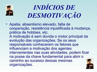 INDÍCIOS DE DESMOTIVAÇÃO Apatia, absentismo elevado, falta de cooperação, resistência injustificada à mudança, prática de hobbies, etc. A motivação é sem dúvida o motor principal da evolução das organizações. Se os seus responsáveis conhecerem os fatores que influenciam a motivação dos agentes intervenientes nas suas atividades, podem ficar na posse da chave fundamental para abrir o caminho ao sucesso dessas mesmas organizações. 