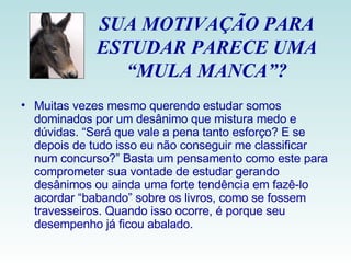 SUA MOTIVAÇÃO PARA ESTUDAR PARECE UMA “MULA MANCA”? Muitas vezes mesmo querendo estudar somos dominados por um desânimo que mistura medo e dúvidas. “Será que vale a pena tanto esforço? E se depois de tudo isso eu não conseguir me classificar num concurso?” Basta um pensamento como este para comprometer sua vontade de estudar gerando desânimos ou ainda uma forte tendência em fazê-lo acordar “babando” sobre os livros, como se fossem travesseiros. Quando isso ocorre, é porque seu desempenho já ficou abalado. 