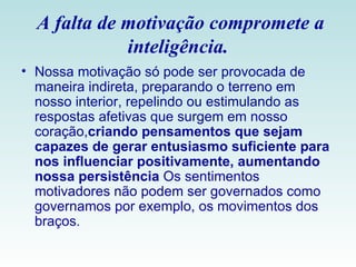 A falta de motivação compromete a inteligência. Nossa motivação só pode ser provocada de maneira indireta, preparando o terreno em nosso interior, repelindo ou estimulando as respostas afetivas que surgem em nosso coração, criando pensamentos que sejam capazes de gerar entusiasmo suficiente para nos influenciar positivamente, aumentando nossa persistência  Os sentimentos motivadores não podem ser governados como governamos por exemplo, os movimentos dos braços. 