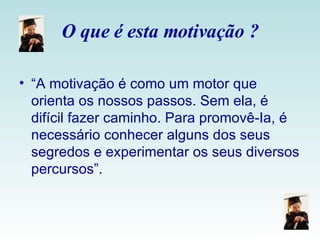 O que é esta motivação ? “ A motivação é como um motor que orienta os nossos passos. Sem ela, é difícil fazer caminho. Para promovê-Ia, é necessário conhecer alguns dos seus segredos e experimentar os seus diversos percursos”. 