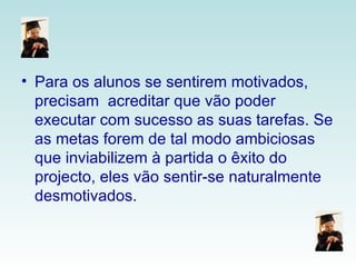 Para os alunos se sentirem motivados, precisam  acreditar que vão poder executar com sucesso as suas tarefas. Se as metas forem de tal modo ambiciosas que inviabilizem à partida o êxito do projecto, eles vão sentir-se naturalmente desmotivados.  