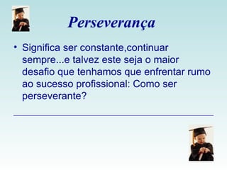 Perseverança  Significa ser constante,continuar sempre...e talvez este seja o maior desafio que tenhamos que enfrentar rumo ao sucesso profissional: Como ser perseverante?  