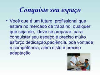 Conquiste seu espaço Você que é um futuro  profissional que estará no mercado de trabalho, qualquer que seja ele,  deve se preparar  para conquistar seu espaço é preciso muito esforço,dedicação,paciência, boa vontade e competência, além disto é preciso adaptação  