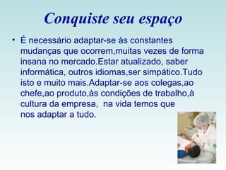 Conquiste seu espaço É necessário adaptar-se às constantes mudanças que ocorrem,muitas vezes de forma insana no mercado.Estar atualizado, saber informática, outros idiomas,ser simpático.Tudo isto e muito mais.Adaptar-se aos colegas,ao chefe,ao produto,às condições de trabalho,à cultura da empresa,  na vida temos que nos adaptar a tudo. 