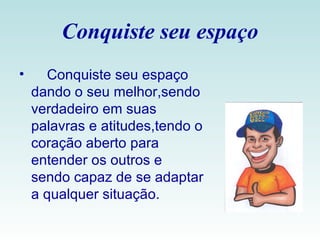 Conquiste seu espaço Conquiste seu espaço dando o seu melhor,sendo verdadeiro em suas palavras e atitudes,tendo o coração aberto para entender os outros e sendo capaz de se adaptar a qualquer situação.  