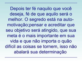 Depois ter fé naquilo que você deseja, fé de que aquilo será o melhor. O segredo está na auto- motivação;pensar e acreditar que seu objetivo será atingido, que sua meta é o mais importante em sua vida e que não importa o quão difícil as coisas se tornem, isso não abalará sua determinação  