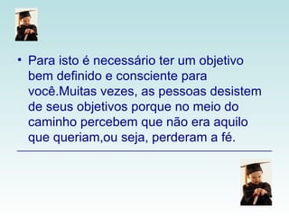 Para isto é necessário ter um objetivo bem definido e consciente para você.Muitas vezes, as pessoas desistem de seus objetivos porque no meio do caminho percebem que não era aquilo que queriam,ou seja, perderam a fé.  