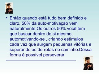 Então quando está tudo bem definido e claro, 50% da auto-motivação vem naturalmente.Os outros 50% você tem que buscar dentro de si mesmo, automotivando-se , criando estímulos cada vez que surgem pequenas vitórias e superando as derrotas no caminho.Dessa forma é possível perseverar  