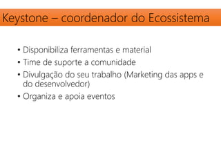 Keystone – coordenador do Ecossistema 
• Disponibiliza ferramentas e material 
• Time de suporte a comunidade 
• Divulgação do seu trabalho (Marketing das apps e 
do desenvolvedor) 
• Organiza e apoia eventos 
 