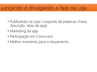 Lançando e divulgando a App na Loja 
• Publicando na Loja ( conjunto de palavras-chave, 
descrição, telas da app) 
• Marketing da app 
• Participação em Concursos 
• Melhor momento para o lançamento 
 