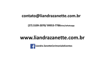 contato@liandrazanette.com.br
(27) 3109-2070/ 99953-7786vivo/whatsapp
Liandra ZanetteCerimonialeEventos
www.liandrazanette.com.br
 