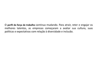O perfil da força de trabalho continua mudando. Para atrair, reter e engajar os
melhores talentos, as empresas começaram a avaliar sua cultura, suas
políticas e expectativas com relação à diversidade e inclusão.
 