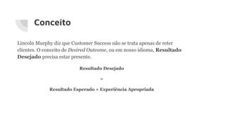 Conceito
Lincoln Murphy diz que Customer Success não se trata apenas de reter
clientes. O conceito de Desired Outcome, ou em nosso idioma, Resultado
Desejado precisa estar presente.
Resultado Desejado
=
Resultado Esperado + Experiência Apropriada
 