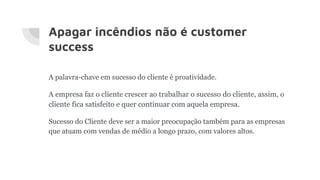 Apagar incêndios não é customer
success
A palavra-chave em sucesso do cliente é proatividade.
A empresa faz o cliente crescer ao trabalhar o sucesso do cliente, assim, o
cliente fica satisfeito e quer continuar com aquela empresa.
Sucesso do Cliente deve ser a maior preocupação também para as empresas
que atuam com vendas de médio a longo prazo, com valores altos.
 