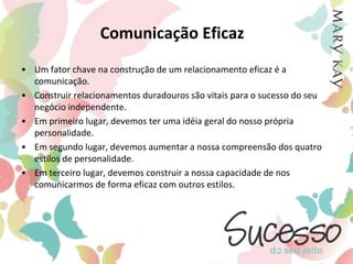 Comunicação EficazUm fator chave na construção de um relacionamento eficaz é a comunicação. Construir relacionamentos duradouros são vitais para o sucesso do seu negócio independente.Em primeiro lugar, devemos ter uma idéia geral do nosso própria personalidade.Em segundo lugar, devemos aumentar a nossa compreensão dos quatro estilos de personalidade.Em terceiro lugar, devemos construir a nossa capacidade de nos comunicarmos de forma eficaz com outros estilos.