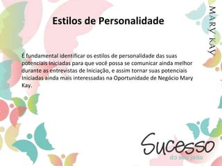 Estilos de PersonalidadeÉ fundamental identificar os estilos de personalidade das suas potenciais Iniciadas para que você possa se comunicar ainda melhor durante as entrevistas de Iniciação, e assim tornar suas potenciais Iniciadas ainda mais interessadas na Oportunidade de Negócio Mary Kay.