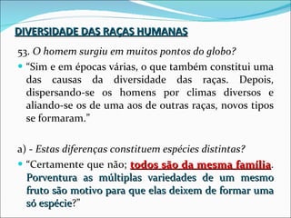 DIVERSIDADE DAS RAÇAS HUMANAS 53.  O homem surgiu em muitos pontos do globo? “ Sim e em épocas várias, o que também constitui uma das causas da diversidade das raças. Depois, dispersando-se os homens por climas diversos e aliando-se os de uma aos de outras raças, novos tipos se formaram.” a) -  Estas diferenças constituem espécies distintas? “ Certamente que não;  todos são da mesma família .  Porventura as múltiplas variedades de um mesmo fruto são motivo para que elas deixem de formar uma só espécie ?” 