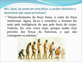 691.  Qual, do ponto de vista físico, o caráter distintivo e dominante das raças primitivas? “ Desenvolvimento da força bruta, à custa da força intelectual. Agora, dá-se o contrário: o homem faz mais pela inteligência do que pela força do corpo. Todavia, faz cem vezes mais, porque soube tirar proveito das forças da Natureza, o que não conseguem os animais.” 