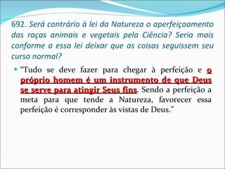 692.  Será contrário à lei da Natureza o aperfeiçoamento das raças animais e vegetais pela Ciência? Seria mais conforme a essa lei deixar que as coisas seguissem seu curso normal? “ Tudo se deve fazer para chegar à perfeição e  o próprio homem é um instrumento de que Deus se serve para atingir Seus fins . Sendo a perfeição a meta para que tende a Natureza, favorecer essa perfeição é corresponder às vistas de Deus.” 
