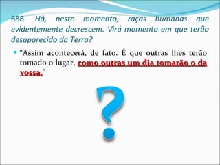 688.  Há, neste momento, raças humanas que evidentemente decrescem. Virá momento em que terão desaparecido da Terra? “ Assim acontecerá, de fato. É que outras lhes terão tomado o lugar,  como outras um dia tomarão o da vossa. ” 