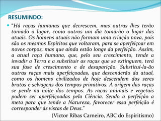 RESUMINDO: “ Há raças humanas que decrescem, mas outras lhes terão tomado o lugar, como outras um dia tomarão o lugar das atuais. Os homens atuais não formam uma criação nova, pois são os mesmos Espíritos que voltaram, para se aperfeiçoar em novos corpos, mas que ainda estão longe da perfeição. Assim, a atual raça humana, que, pelo seu crescimento, tende a invadir a Terra e a substituir as raças que se extinguem, terá sua fase de crescimento e de desaparição. Substituí-la-ão outras raças mais aperfeiçoadas, que descenderão da atual, como os homens civilizados de hoje descendem dos seres brutos e selvagens dos tempos primitivos. A origem das raças se perde na noite dos tempos. As raças animais e vegetais podem ser aperfeiçoadas pela Ciência. Sendo a perfeição a meta para que tende a Natureza, favorecer essa perfeição é corresponder às vistas de Deus .” (Victor Ribas Carneiro, ABC do Espiritismo) 