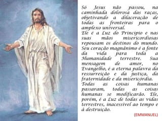 Só Jesus não passou, na caminhada dolorosa das raças, objetivando a dilaceração de todas as fronteiras para o amplexo universal. Ele é a Luz do Principio e nas suas mãos misericordiosas repousam os destinos do mundo. Seu coração magnânimo é a fonte da vida para toda a Humanidade terrestre. Sua mensagem de amor, no Evangelho, é a eterna palavra da ressurreição e da justiça, da fraternidade e da misericórdia. Todas as coisas humanas passaram, todas as coisas humanas se modificarão. Ele, porém, é a Luz de todas as vidas terrestres, inacessível ao tempo e à destruição. (EMMANUEL) 