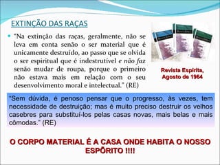 EXTINÇÃO DAS RAÇAS “ Na extinção das raças, geralmente, não se leva em conta senão o ser material que é unicamente destruído, ao passo que se olvida o ser espiritual que é indestrutível  e não faz  senão mudar de roupa, porque o primeiro não estava mais em relação com o seu desenvolvimento moral e intelectual.” (RE) “ Sem dúvida, é penoso pensar que o progresso, às vezes, tem necessidade de destruição; mas é muito preciso destruir os velhos casebres para substituí-los pelas casas novas, mais belas e mais cômodas.” (RE) Revista Espírita, Agosto de 1964 O CORPO MATERIAL É A CASA ONDE HABITA O NOSSO ESPÍRITO !!!! 