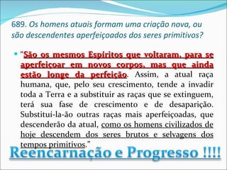 689.  Os homens atuais formam uma criação nova, ou são descendentes aperfeiçoados dos seres primitivos? “ São os mesmos Espíritos que voltaram, para se aperfeiçoar em novos corpos, mas que ainda estão longe da perfeição . Assim, a atual raça humana, que, pelo seu crescimento, tende a invadir toda a Terra e a substituir as raças que se extinguem, terá sua fase de crescimento e de desaparição. Substituí-la-ão outras raças mais aperfeiçoadas, que descenderão da atual,  como os homens civilizados de hoje descendem dos seres brutos e selvagens dos tempos primitivos .” 