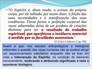 “ O Espírito é, deste modo, o artista do próprio corpo, por ele talhado, por assim dizer, à feição das suas necessidades e à manifestação das suas tendências. Desta forma a perfeição corporal das raças adiantadas deixa de ser produto de criações distintas para ser  o resultado do trabalho espiritual, que aperfeiçoa o invólucro material à medida que as faculdades aumentam .”  (O Céu e o Inferno, Cap. VII) Assim é que, nos estudos antropológicos e biológicos referentes à questão das raças humanas não se poderá atingir um equacionamento satisfatório enquanto não se tiver em vista a  intervenção do Espírito , na condição de elemento transcendente,  motivando e atribuindo significado a todo o acontecer biológico . 