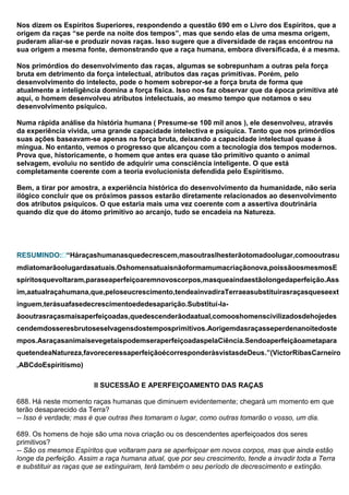 Nos dizem os Espíritos Superiores, respondendo a questão 690 em o Livro dos Espíritos, que a
origem da raças “se perde na noite dos tempos”, mas que sendo elas de uma mesma origem,
puderam aliar-se e produzir novas raças. Isso sugere que a diversidade de raças encontrou na
sua origem a mesma fonte, demonstrando que a raça humana, embora diversificada, é a mesma.

Nos primórdios do desenvolvimento das raças, algumas se sobrepunham a outras pela força
bruta em detrimento da força intelectual, atributos das raças primitivas. Porém, pelo
desenvolvimento do intelecto, pode o homem sobrepor-se a força bruta de forma que
atualmente a inteligência domina a força física. Isso nos faz observar que da época primitiva até
aqui, o homem desenvolveu atributos intelectuais, ao mesmo tempo que notamos o seu
desenvolvimento psíquico.

Numa rápida análise da história humana ( Presume-se 100 mil anos ), ele desenvolveu, através
da experiência vivida, uma grande capacidade intelectiva e psíquica. Tanto que nos primórdios
suas ações baseavam-se apenas na força bruta, deixando a capacidade intelectual quase à
mingua. No entanto, vemos o progresso que alcançou com a tecnologia dos tempos modernos.
Prova que, historicamente, o homem que antes era quase tão primitivo quanto o animal
selvagem, evoluiu no sentido de adquirir uma consciência inteligente. O que está
completamente coerente com a teoria evolucionista defendida pelo Espiritismo.

Bem, a tirar por amostra, a experiência histórica do desenvolvimento da humanidade, não seria
ilógico concluir que os próximos passos estarão diretamente relacionados ao desenvolvimento
dos atributos psíquicos. O que estaria mais uma vez coerente com a assertiva doutrinária
quando diz que do átomo primitivo ao arcanjo, tudo se encadeia na Natureza.




RESUMINDO:“Háraçashumanasquedecrescem,masoutraslhesterãotomadoolugar,comooutrasu
mdiatomarãoolugardasatuais.Oshomensatuaisnãoformamumacriaçãonova,poissãoosmesmosE
spíritosquevoltaram,paraseaperfeiçoaremnovoscorpos,masqueaindaestãolongedaperfeição.Ass
im,aatualraçahumana,que,peloseucrescimento,tendeainvadiraTerraeasubstituirasraçasqueseext
inguem,terásuafasedecrescimentoededesaparição.Substituí-la-
ãooutrasraçasmaisaperfeiçoadas,quedescenderãodaatual,comooshomenscivilizadosdehojedes
cendemdosseresbrutoseselvagensdostemposprimitivos.Aorigemdasraçasseperdenanoitedoste
mpos.AsraçasanimaisevegetaispodemseraperfeiçoadaspelaCiência.Sendoaperfeiçãoametapara
quetendeaNatureza,favoreceressaperfeiçãoécorresponderàsvistasdeDeus.”(VictorRibasCarneiro
,ABCdoEspiritismo)

                        II SUCESSÃO E APERFEIÇOAMENTO DAS RAÇAS

688. Há neste momento raças humanas que diminuem evidentemente; chegará um momento em que
terão desaparecido da Terra?
-- Isso é verdade; mas é que outras lhes tomaram o lugar, como outras tomarão o vosso, um dia.

689. Os homens de hoje são uma nova criação ou os descendentes aperfeiçoados dos seres
primitivos?
-- São os mesmos Espíritos que voltaram para se aperfeiçoar em novos corpos, mas que ainda estão
longe da perfeição. Assim a raça humana atual, que por seu crescimento, tende a invadir toda a Terra
e substituir as raças que se extinguiram, terá também o seu período de decrescimento e extinção.
 