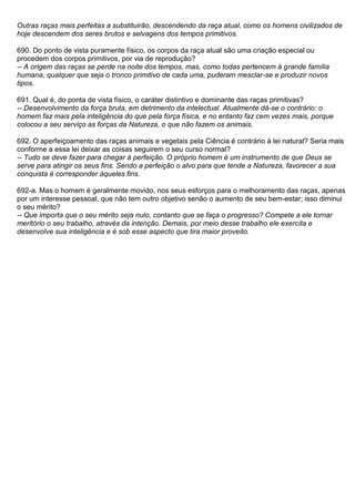 Outras raças mais perfeitas a substituirão, descendendo da raça atual, como os homens civilizados de
hoje descendem dos seres brutos e selvagens dos tempos primitivos.

690. Do ponto de vista puramente físico, os corpos da raça atual são uma criação especial ou
procedem dos corpos primitivos, por via de reprodução?
-- A origem das raças se perde na noite dos tempos, mas, como todas pertencem à grande família
humana, qualquer que seja o tronco primitivo de cada uma, puderam mesclar-se e produzir novos
tipos.

691. Qual é, do ponta de vista físico, o caráter distintivo e dominante das raças primitivas?
-- Desenvolvimento da força bruta, em detrimento da intelectual. Atualmente dá-se o contrário: o
homem faz mais pela inteligência do que pela força física, e no entanto faz cem vezes mais, porque
colocou a seu serviço as forças da Natureza, o que não fazem os animais.

692. O aperfeiçoamento das raças animais e vegetais pela Ciência é contrário à lei natural? Seria mais
conforme a essa lei deixar as coisas seguirem o seu curso normal?
-- Tudo se deve fazer para chegar à perfeição. O próprio homem é um instrumento de que Deus se
serve para atingir os seus fins. Sendo a perfeição o alvo para que tende a Natureza, favorecer a sua
conquista é corresponder àqueles fins.

692-a. Mas o homem é geralmente movido, nos seus esforços para o melhoramento das raças, apenas
por um interesse pessoal, que não tem outro objetivo senão o aumento de seu bem-estar; isso diminui
o seu mérito?
-- Que importa que o seu mérito seja nulo, contanto que se faça o progresso? Compete a ele tornar
meritório o seu trabalho, através da intenção. Demais, por meio desse trabalho ele exercita e
desenvolve sua inteligência e é sob esse aspecto que tira maior proveito.
 