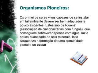 Os primeiros seres vivos capazes de se instalar em tal ambiente devem ser bem adaptados e pouco exigentes. Estes são os liquens (associação de cianobactérias com fungos), que conseguem sobreviver apenas com água, luz e pouca quantidade de sais minerais. Isso caracteriza a formação de uma comunidade pioneira ou eceseOrganismos Pioneiros: