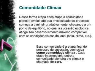 Comunidade ClímaxDessa forma etapa após etapa a comunidade pioneira evolui, até que a velocidade do processo começa a diminuir gradativamente, chegando a um ponto de equilíbrio, no qual a sucessão ecológica atinge seu desenvolvimento máximo compatível com as condições físicas do local (solo, clima, etc.).Essa comunidade é a etapa final do processo de sucessão, conhecida como comunidade clímax . Cada etapa intermediária entre a comunidade pioneira e o clímax e chamada de sere.