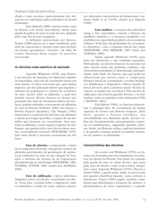 71
chado e cujos recursos, particularmente luz, dei-
xam de ser controlados pelos indivíduos do dossel
dominante.
Para Almeida (1989), clareira é toda a área
de floresta com dossel descontínuo, aberto pela
queda de galhos de uma ou mais árvores, limitada
pela copa das árvores marginais.
A definição apresentada por Bazzaz;
Pickett (1980) parece ser a mais consistente, pois
além de caracterizar a clareira como uma abertura
em formas geométricas -“brechas”, dá idéia do
caráter funcional desse espaço no processo
sucessional.
As clareiras como matrizes de sucessão
Segundo Whitmore (1978), uma floresta
é um mosaico de manchas em diferentes estádios
de maturidade, cujo ciclo de crescimento inicia com
uma clareira. O autor acrescenta que, para muitas
espécies, um dos principais fatores que regulam a
estrutura da população é a chance de ocorrência
de uma clareira sobre as plântulas, a qual lhes
permita crescer. Mesmo buracos no dossel, que
permitam não mais de 40 minutos diários de inso-
lação, podem estimular o crescimento de plântulas
no solo da floresta (SCHULZ, 1960). Em relação a
floresta tropical amazônica, Uhl; Murphy (1981)
mencionam a existência de um banco de plântulas
e mudas por longos períodos, à espera de um dis-
túrbio que favoreça seu crescimento. Sem isso,
todas as plântulas, exceto aquelas espécies do sub-
bosque, que gastam toda a sua vida em densa som-
bra, eventualmente morrerão (WHITMORE, 1978).
Esse autor divide o processo sucessional em três
fases:
Fase de clareira – compreende o início
da recomposição florestal, com grande número de
plântulas provenientes da germinação de semen-
tes já existentes no solo ou que chegam de fora,
após a abertura da clareira ou da regeneração
preestabelecida no sub-bosque (WHITMORE, 1984;
HUBBELL; FÖSTER, 1986, citados por ALMEIDA,
1989).
Fase de edificação – inclui indivíduos
delgados (varas) em intenso crescimento em altu-
ra. Nessa fase, ocorrem fortes competições entre
os indivíduos e morte de certas espécies pionei-
ras, alternadas com períodos de homeostase, con-
forme Hallé et al. (1978), citados por Almeida
(1989).
Fase madura – a maioria dos indivíduos
chega à fase reprodutiva, estando a floresta em
equilíbrio dinâmico e a biomassa tendendo a se
estabilizar na capacidade produtiva do ecossistema
(clímax). Nesta fase, há predomínio do crescimen-
to diamétrico, com a expansão lateral das copas
(WHITMORE, 1984; BROKAW, 1985 citado por
ALMEIDA, 1989).
Ainda, segundo Whitmore (1978), essas
fases são abstrações, e não entidades separadas.
Efetivamente, no desenvolvimento da sucessão em
uma clareira existe um gradiente contínuo, cuja
característica instantânea é determinada, principal-
mente, pela idade da clareira, mas que pode ser
influenciada por fatores como a composição
florística inicial da comunidade e eventos biológi-
cos (frutificação e dispersão) e físicos (queda de
novas árvores), após a abertura inicial. Na fase de
clareira, as mudas não excedem 2,70m; na fase de
edificação, não existem grandes árvores; e na fase
madura, todos os tamanhos estão misturados (UHL
e MURPHY, 1981).
Para Barton (1984), as clareiras represen-
tam o principal fator de coexistência de muitas
espécies de árvores nas florestas tropicais. Além
disso, quando a floresta envelhece, sua
suscetibilidade aos distúrbios muda. Árvores ve-
lhas são, freqüentemente, mais propensas a ruptu-
ras ou tombamentos, originando grandes clarei-
ras. Assim, em florestas velhas, espécies pioneiras
e de grandes clareiras podem novamente aumen-
tar em número ou densidade.
Características das clareiras
De acordo com Whitmore (1978), as cla-
reiras são formadas por um rompimento na estru-
tura do dossel da floresta. Isso pode ser causado
pela queda de uma ou várias árvores, que caem
pela ação de fatores, como ventos fortes, tempo-
rais e raios. Segundo Whitmore (1978) e Bazzaz e
Picket (1980), a queda pode, ainda, ser provocada
por grandes distúrbios naturais, como ciclones e
terremotos. Orians (1982) sugere, também, como
fatores que determinam a formação de clareiras, a
predominância de raízes superficiais e o grande
Revista Acadêmica: ciências agrárias e ambientais, Curitiba, v.1, n.2, p. 69-78, abr./jun. 2003.
Classificação ecológica das espécies arbóreas
 