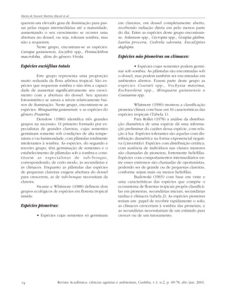 74
querem um elevado grau de iluminação para pas-
sar pelas etapas intermediárias até a maturidade,
aumentando o seu crescimento se ocorrer uma
abertura no dossel, ou seja, toleram sombra, mas
não a requerem.
Neste grupo, encontram-se as espécies:
Carapa guianensis, Lecythis spp., Pentaclethra
macroloba, além do gênero Virola.
Espécies esciófitas totais
Este grupo representa uma proporção
muito reduzida da flora arbórea tropical. São es-
pécies que requerem sombra e não têm a capaci-
dade de aumentar significativamente seu cresci-
mento com a abertura do dossel. Seu aparato
fotossintético se satura a níveis relativamente bai-
xos de iluminação. Neste grupo, encontram-se as
espécies: Minquartia guianensis e as espécies do
gênero Pouteria.
Denslow (1980) identifica três grandes
grupos na sucessão. O primeiro formado por es-
pecialistas de grandes clareiras, cujas sementes
germinam somente sob condições de alta tempe-
ratura e/ou luminosidade, com plântulas totalmente
intolerantes à sombra. As espécies, do segundo e
terceiro grupo, têm germinação de sementes e o
estabelecimento de plântulas sob a sombra e cons-
tituem as especialistas de sub-bosque,
correspondendo, de certo modo, às secundárias e
às clímaces. Enquanto as plântulas das espécies
de pequenas clareiras exigem abertura do dossel
para crescerem, as de sub-bosque necessitam da
clareira.
Swaine e Whitmore (1988) definem dois
grupos ecológicos de espécies em floresta tropical
úmida:
Espécies pioneiras:
• Espécies cujas sementes só germinam
em clareiras, em dossel completamente aberto,
recebendo radiação direta em pelo menos parte
do dia. Entre as espécies deste grupo encontram-
se: Solanum spp., Cecropia spp., Goupia glabra,
Laetia procera, Cedrela odorata, Eucalyptus
deglupta.
Espécies não pioneiras ou clímaces:
• Espécies cujas sementes podem germi-
nar sob sombra. As plântulas são encontradas sob
o dossel, mas podem também ser encontradas em
ambientes abertos. Fazem parte deste grupo as
espécies Courati spp., Vochysia máxima,
Eschweilera spp., Minquara guianensis e
Coussarea spp.
Whitmore (1990) mostrou a classificação
pioneira/clímax com base em 16 características das
espécies tropicais (Tabela 1).
Para Rollet (1978) a análise da distribui-
ção diamétrica de uma espécie dá uma informa-
ção preliminar do caráter dessa espécie, com rela-
ção à luz. Espécies tolerantes são aquelas com dis-
tribuição diamétrica na forma exponencial negati-
va (j invertido). Espécies com distribuição errática,
com ausência de indivíduos nas classes menores
são chamadas de pioneiras, fortemente heliófilas.
Espécies com comportamentos intermediários en-
tre esses extremos são chamadas de oportunistas,
podendo ser de grande ou de pequenas clareiras,
conforme sejam mais ou menos heliófilas.
Budowski (1965) com base em vinte e
uma características das espécies que compõe o
ecossistema de florestas tropicais propôs classificá-
las em pioneiras, secundárias iniciais, secundárias
tardias e clímaces (tabela 2). As espécies pioneiras
teriam um papel de recobrir rapidamente o solo;
as clímaces cresceriam à sombra das pioneiras; e
as secundárias necessitariam de um estímulo para
crescer ou de um tutoramento.
Revista Acadêmica: ciências agrárias e ambientais, Curitiba, v.1, n.2, p. 69-78, abr./jun. 2003.
Maria de Nazaré Martins Maciel et al.
 