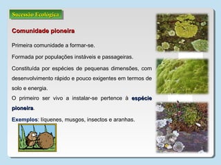 Sucessão EcológicaSucessão EcológicaSucessão EcológicaSucessão Ecológica
Comunidade pioneiraComunidade pioneira
Primeira comunidade a formar-se.
Formada por populações instáveis e passageiras.
Constituída por espécies de pequenas dimensões, com
desenvolvimento rápido e pouco exigentes em termos de
solo e energia.
O primeiro ser vivo a instalar-se pertence à espécieespécie
pioneirapioneira.
Exemplos: líquenes, musgos, insectos e aranhas.
 