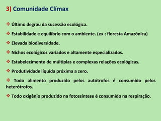 3) Comunidade Clímax

 Último degrau da sucessão ecológica.
 Estabilidade e equilíbrio com o ambiente. (ex.: floresta Amazônica)
 Elevada biodiversidade.
 Nichos ecológicos variados e altamente especializados.
 Estabelecimento de múltiplas e complexas relações ecológicas.
 Produtividade líquida próxima a zero.
 Todo alimento produzido pelos autótrofos é consumido pelos
heterótrofos.
 Todo oxigênio produzido na fotossíntese é consumido na respiração.
 
