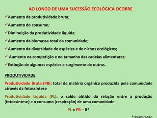 AO LONGO DE UMA SUCESSÃO ECOLÓGICA OCORRE
Aumento da produtividade bruta;
Aumento do consumo;
Diminuição da produtividade líquida;
Aumento da biomassa total da comunidade;
Aumento da diversidade de espécies e de nichos ecológicos;
 Aumento na competição e no tamanho das cadeias alimentares;
Extinção de algumas espécies e surgimento de outras.

PRODUTIVIDADE
Produtividade Bruta (PB): total de matéria orgânica produzida pela comunidade
através da fotossíntese
Produtividade Líquida (PL): o saldo obtido da relação entre a produção
(fotossíntese) e o consumo (respiração) de uma comunidade.
                                 PL = PB – R*
 