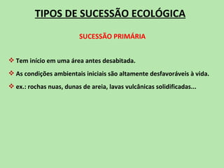 TIPOS DE SUCESSÃO ECOLÓGICA
                          SUCESSÃO PRIMÁRIA


 Tem início em uma área antes desabitada.
 As condições ambientais iniciais são altamente desfavoráveis à vida.
 ex.: rochas nuas, dunas de areia, lavas vulcânicas solidificadas...
 