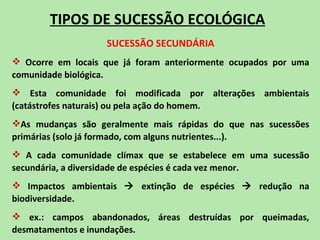 TIPOS DE SUCESSÃO ECOLÓGICA
                   SUCESSÃO SECUNDÁRIA
 Ocorre em locais que já foram anteriormente ocupados por uma
comunidade biológica.
 Esta comunidade foi modificada por alterações ambientais
(catástrofes naturais) ou pela ação do homem.
As mudanças são geralmente mais rápidas do que nas sucessões
primárias (solo já formado, com alguns nutrientes...).
 A cada comunidade clímax que se estabelece em uma sucessão
secundária, a diversidade de espécies é cada vez menor.
 Impactos ambientais  extinção de espécies  redução na
biodiversidade.
 ex.: campos abandonados, áreas destruídas por queimadas,
desmatamentos e inundações.
 