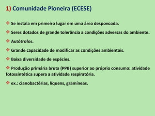 1) Comunidade Pioneira (ECESE)

 Se instala em primeiro lugar em uma área despovoada.
 Seres dotados de grande tolerância a condições adversas do ambiente.
 Autótrofos.
 Grande capacidade de modificar as condições ambientais.
 Baixa diversidade de espécies.
 Produção primária bruta (PPB) superior ao próprio consumo: atividade
fotossintética supera a atividade respiratória.
 ex.: cianobactérias, líquens, gramíneas.
 