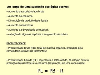 Ao longo de uma sucessão ecológica ocorre: •  Aumento da produtividade bruta •  Aumento do consumo •  Diminuição da produtividade líquida •  Aumento da biomassa •  Aumento da diversidade de espécies •  extinção de algumas espécies e surgimento de outras PRODUTIVIDADE •  Produtividade Bruta (PB): total de matéria orgânica, produzida pela comunidade, através da fotossíntese •  Produtividade Líquida (PL): representa o saldo obtido, da relação entre a produção (fotossíntese) e o consumo (respiração) de uma comunidade. PL = PB - R 